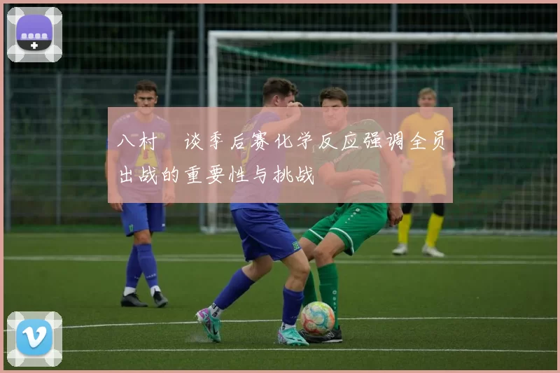 八村塁谈季后赛化学反应强调全员出战的重要性与挑战