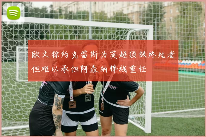 欧文称约克雷斯为英超顶级终结者但难以承担阿森纳锋线重任