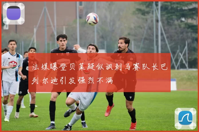 法媒曝登贝莱疑似讽刺马赛队长巴列尔迪引发强烈不满