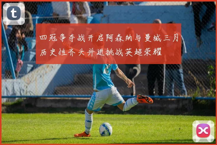 四冠争夺战开启阿森纳与曼城三月历史性齐头并进挑战英超荣耀