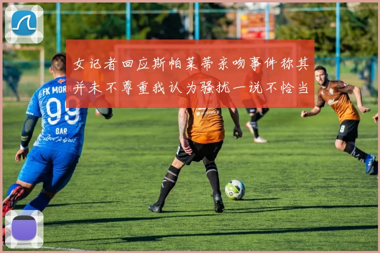 女记者回应斯帕莱蒂亲吻事件称其并未不尊重我认为骚扰一说不恰当