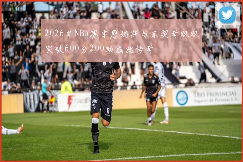 2026年NBA赛季詹姆斯与东契奇双双突破600分200助成就传奇