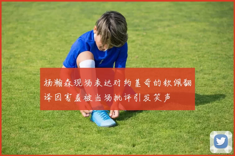 杨瀚森现场表达对约基奇的钦佩翻译因害羞被当场批评引发笑声