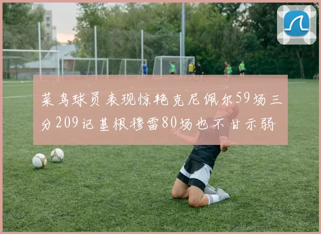 菜鸟球员表现惊艳克尼佩尔59场三分209记基根穆雷80场也不甘示弱