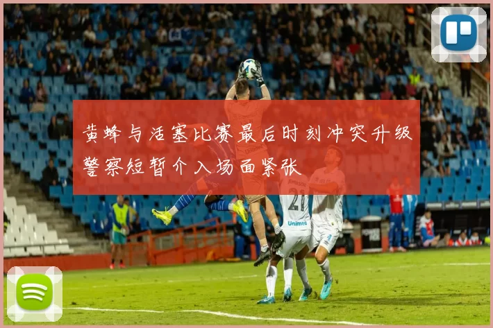 黄蜂与活塞比赛最后时刻冲突升级警察短暂介入场面紧张