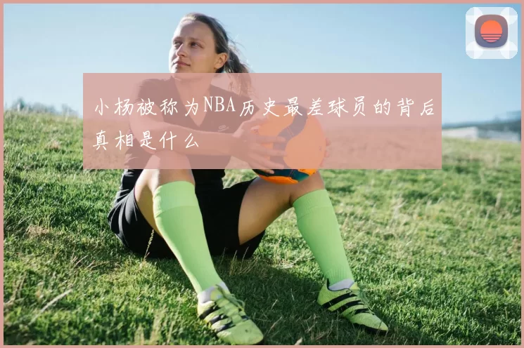 小杨被称为NBA历史最差球员的背后真相是什么