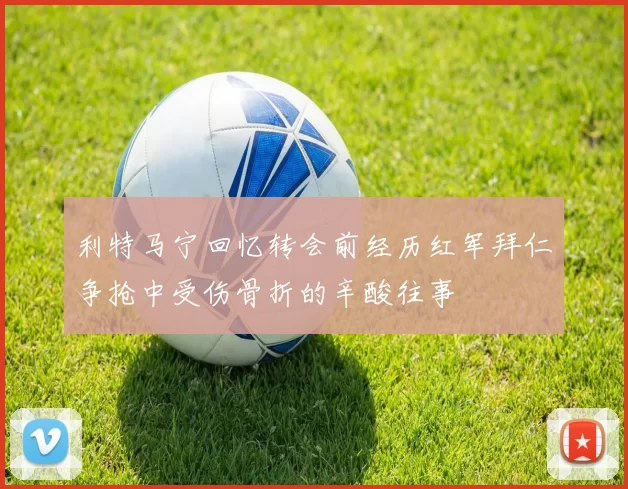利特马宁回忆转会前经历红军拜仁争抢中受伤骨折的辛酸往事