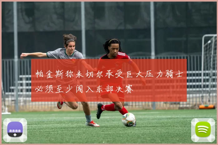 帕金斯称米切尔承受巨大压力骑士必须至少闯入东部决赛