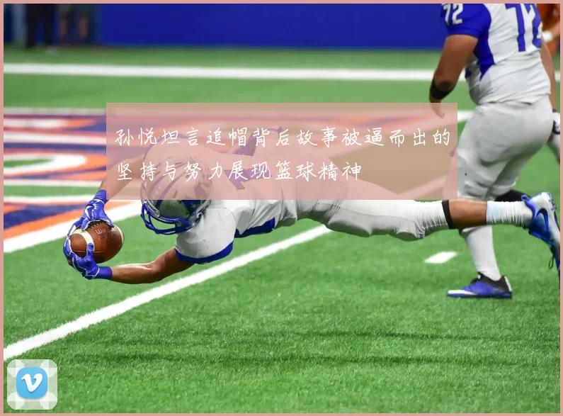 孙悦坦言追帽背后故事被逼而出的坚持与努力展现篮球精神