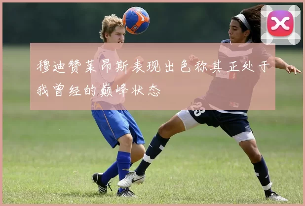 穆迪赞莱昂斯表现出色称其正处于我曾经的巅峰状态