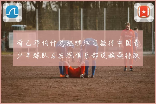 荷乙邓伯什总经理坦言接待中国青少年球队后发现俱乐部设施亟待改善