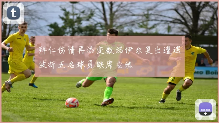 拜仁伤情再添变数诺伊尔复出遭遇波折五名球员缺席合练
