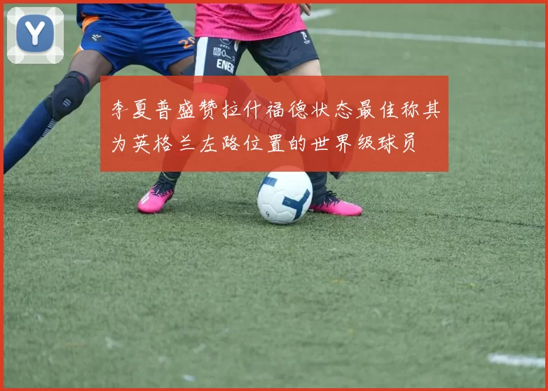 李夏普盛赞拉什福德状态最佳称其为英格兰左路位置的世界级球员