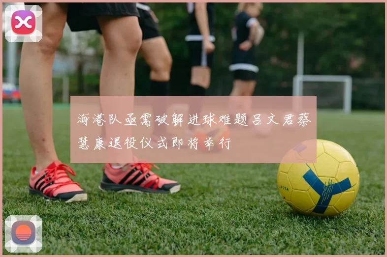 海港队亟需破解进球难题吕文君蔡慧康退役仪式即将举行