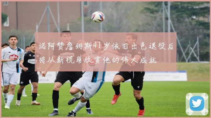 诺阿赞詹姆斯41岁依旧出色退役后将从新视角欣赏他的伟大成就