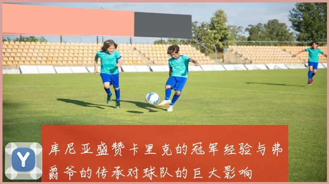 库尼亚盛赞卡里克的冠军经验与弗爵爷的传承对球队的巨大影响