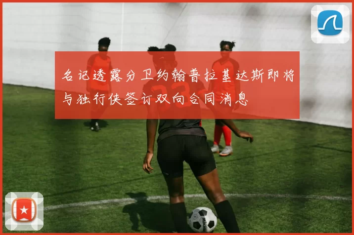 名记透露分卫约翰普拉基达斯即将与独行侠签订双向合同消息