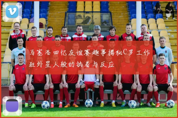 马塞洛回忆友谊赛趣事揭秘C罗工作狂外星人般的执着与反应
