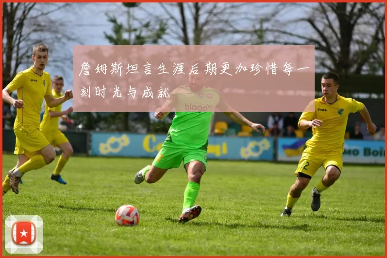 詹姆斯坦言生涯后期更加珍惜每一刻时光与成就