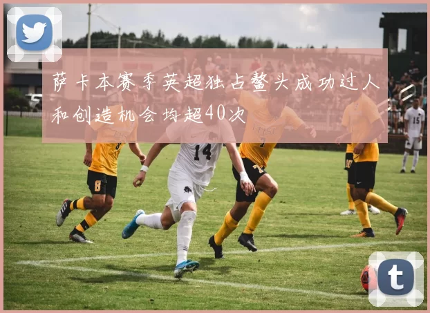 萨卡本赛季英超独占鳌头成功过人和创造机会均超40次
