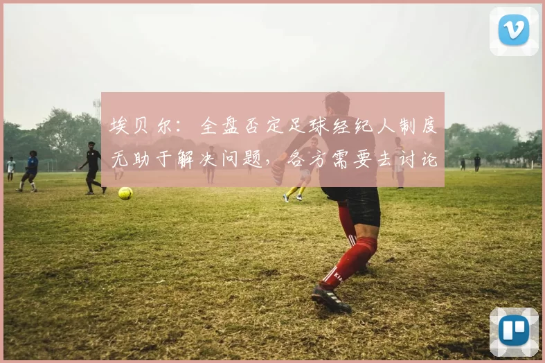 埃贝尔：全盘否定足球经纪人制度无助于解决问题，各方需要去讨论